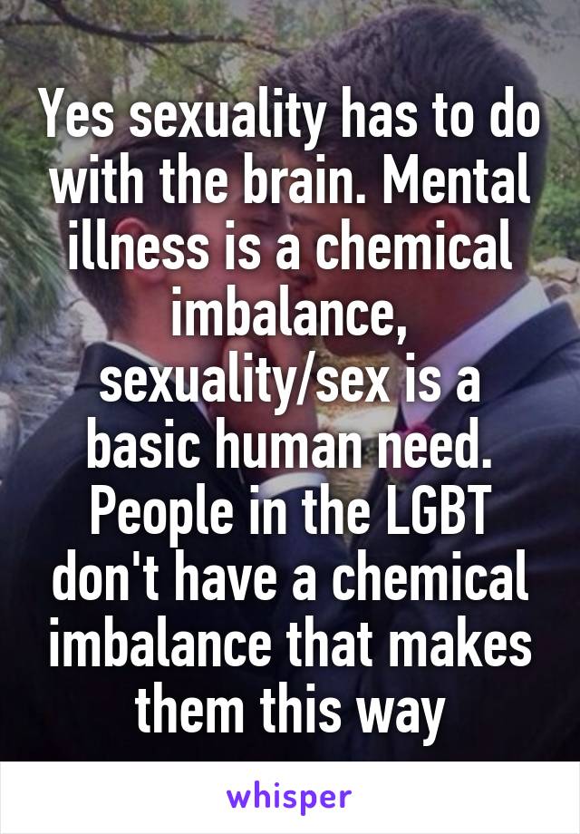 Yes sexuality has to do with the brain. Mental illness is a chemical imbalance, sexuality/sex is a basic human need. People in the LGBT don't have a chemical imbalance that makes them this way