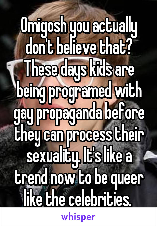 Omigosh you actually don't believe that? These days kids are being programed with gay propaganda before they can process their sexuality. It's like a trend now to be queer like the celebrities. 