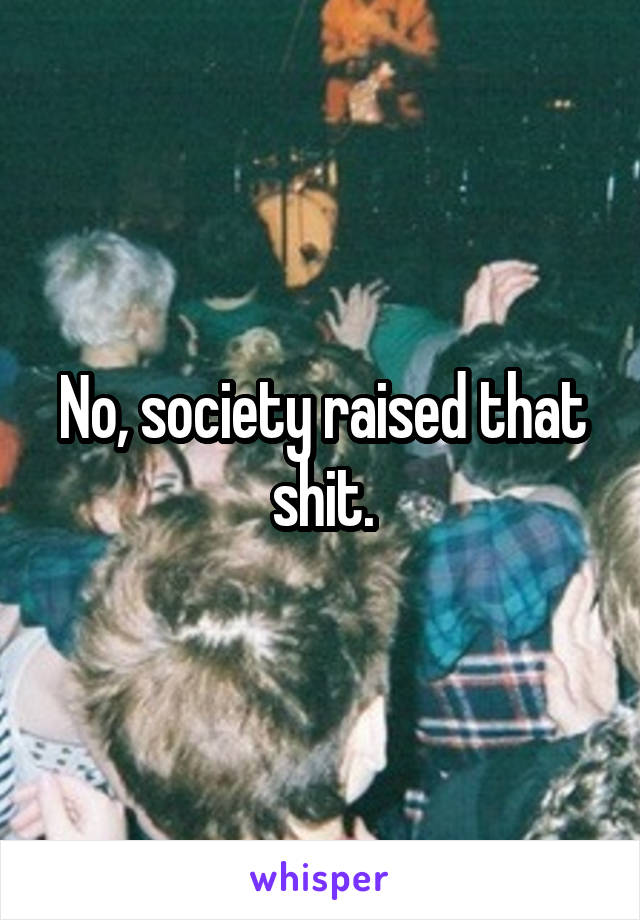 No, society raised that shit.