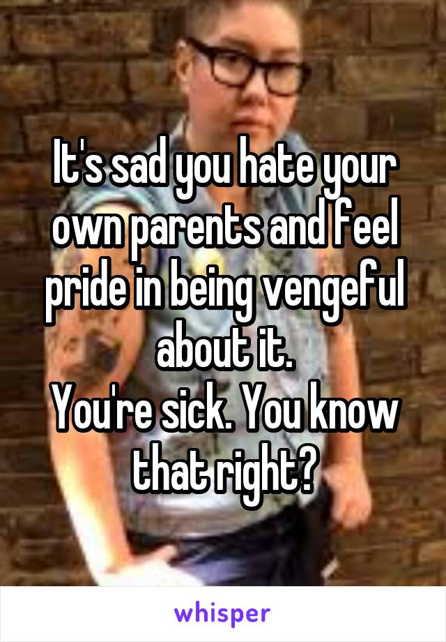 It's sad you hate your own parents and feel pride in being vengeful about it.
You're sick. You know that right?
