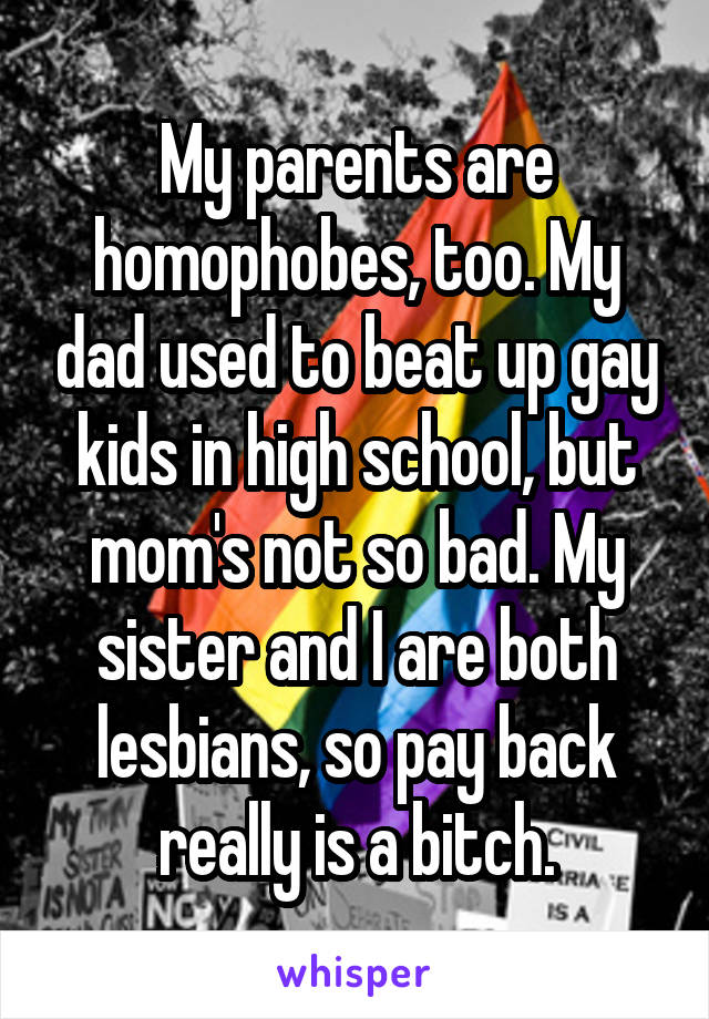 My parents are homophobes, too. My dad used to beat up gay kids in high school, but mom's not so bad. My sister and I are both lesbians, so pay back really is a bitch.