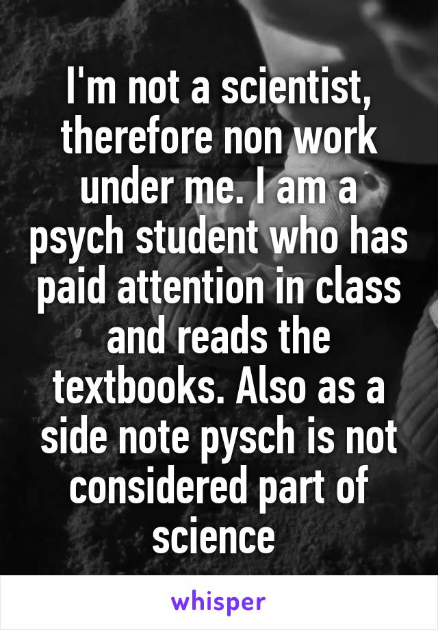 I'm not a scientist, therefore non work under me. I am a psych student who has paid attention in class and reads the textbooks. Also as a side note pysch is not considered part of science 