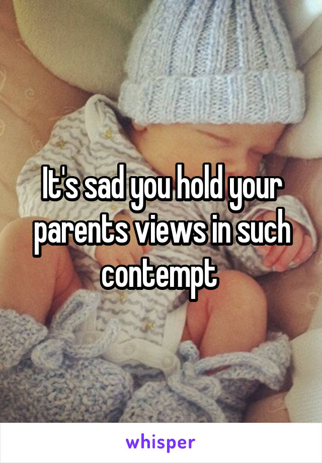 It's sad you hold your parents views in such contempt 