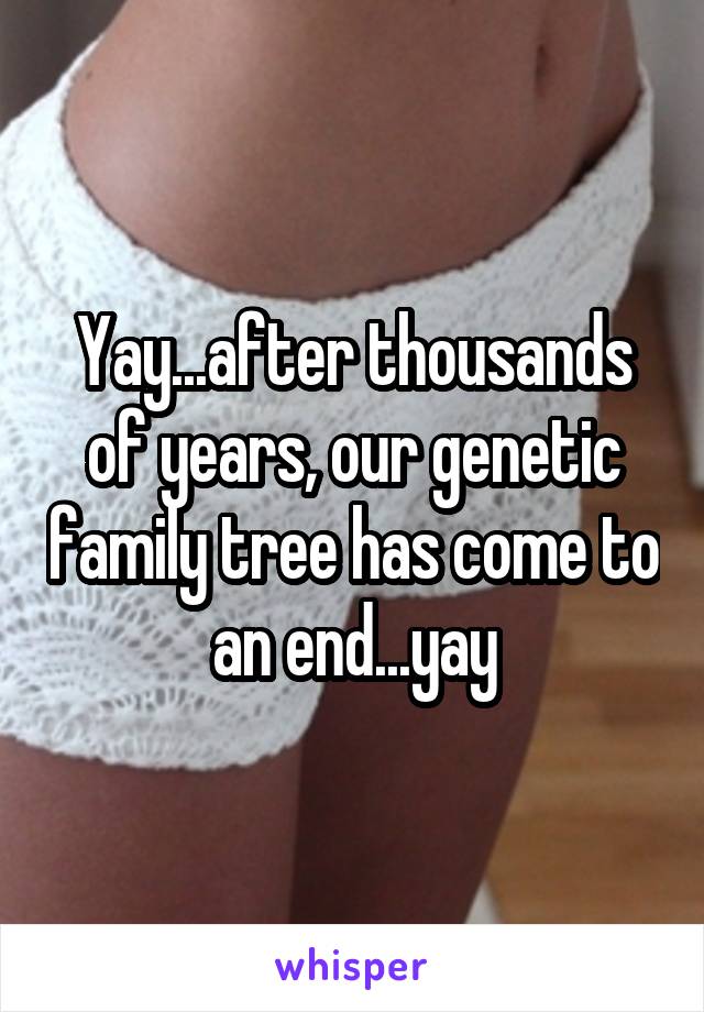 Yay...after thousands of years, our genetic family tree has come to an end...yay