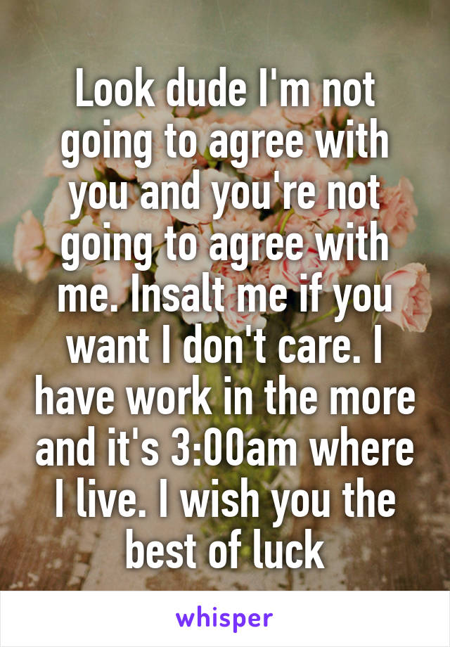 Look dude I'm not going to agree with you and you're not going to agree with me. Insalt me if you want I don't care. I have work in the more and it's 3:00am where I live. I wish you the best of luck