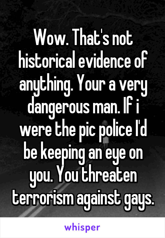 Wow. That's not historical evidence of anything. Your a very dangerous man. If i were the pic police I'd be keeping an eye on you. You threaten terrorism against gays.