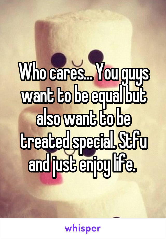 Who cares... You guys want to be equal but also want to be treated special. Stfu and just enjoy life. 
