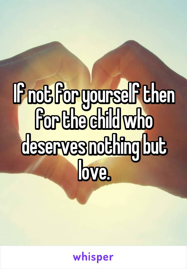 If not for yourself then for the child who deserves nothing but love.