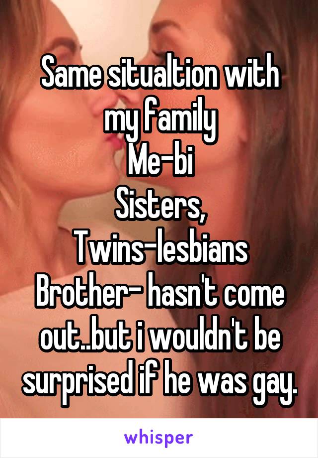 Same situaltion with my family
Me-bi
Sisters, Twins-lesbians
Brother- hasn't come out..but i wouldn't be surprised if he was gay.