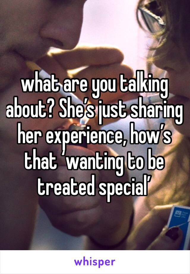 what are you talking about? She’s just sharing her experience, how’s that ‘wanting to be treated special’