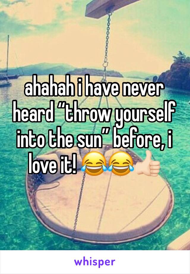 ahahah i have never heard “throw yourself into the sun” before, i love it! 😂😂👍🏻