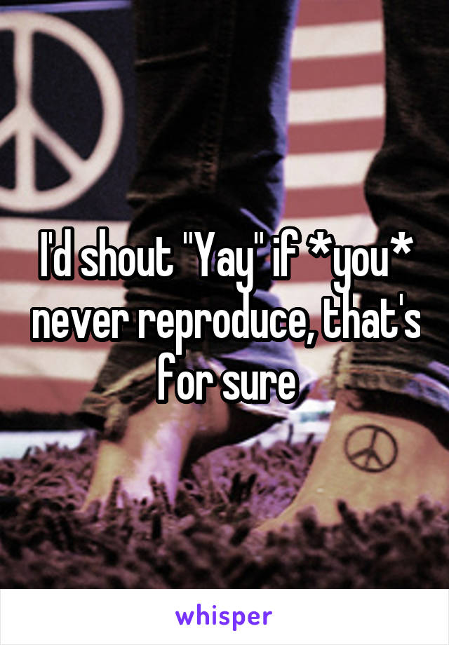 I'd shout "Yay" if *you* never reproduce, that's for sure