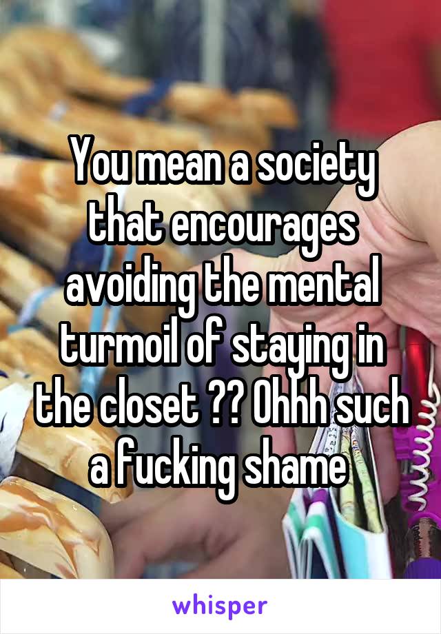 You mean a society that encourages avoiding the mental turmoil of staying in the closet ?? Ohhh such a fucking shame 