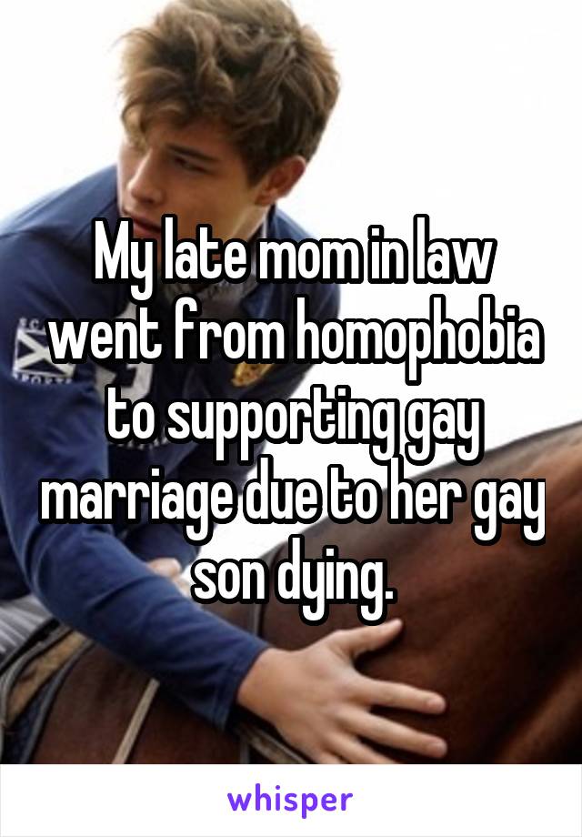 My late mom in law went from homophobia to supporting gay marriage due to her gay son dying.