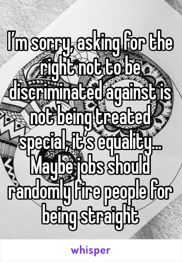 I’m sorry, asking for the right not to be discriminated against is not being treated special, it’s equality... Maybe jobs should randomly fire people for being straight
