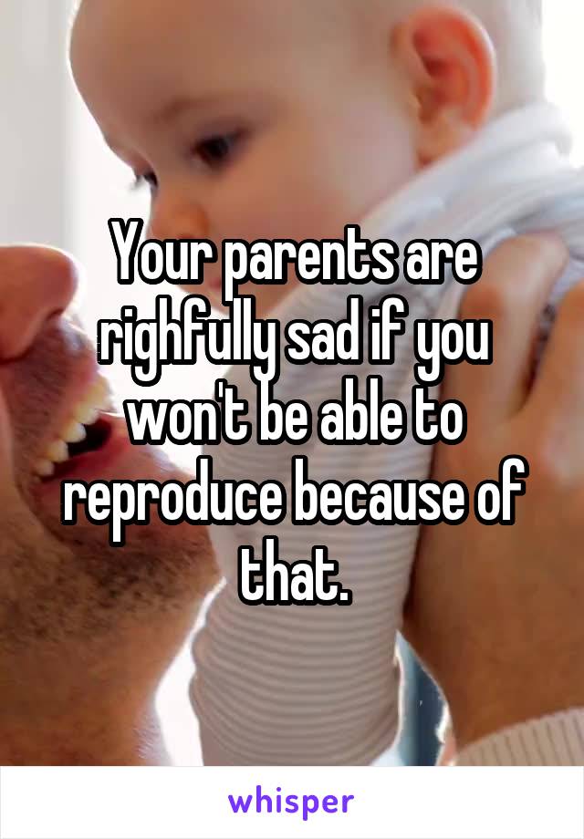 Your parents are righfully sad if you won't be able to reproduce because of that.