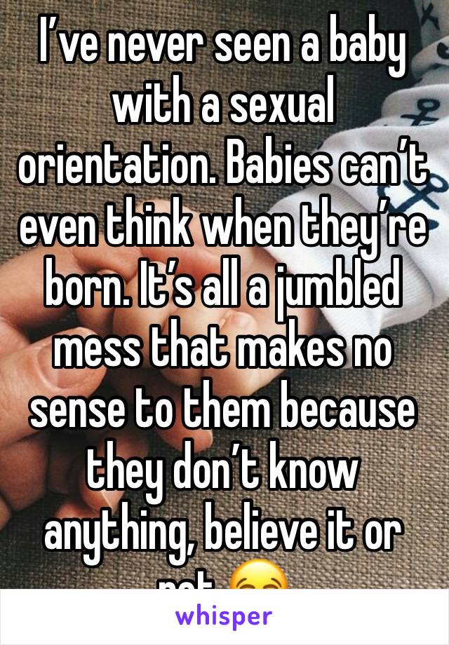 I’ve never seen a baby with a sexual orientation. Babies can’t even think when they’re born. It’s all a jumbled mess that makes no sense to them because they don’t know anything, believe it or not 😂