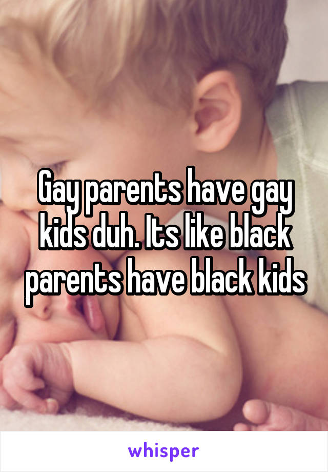 Gay parents have gay kids duh. Its like black parents have black kids