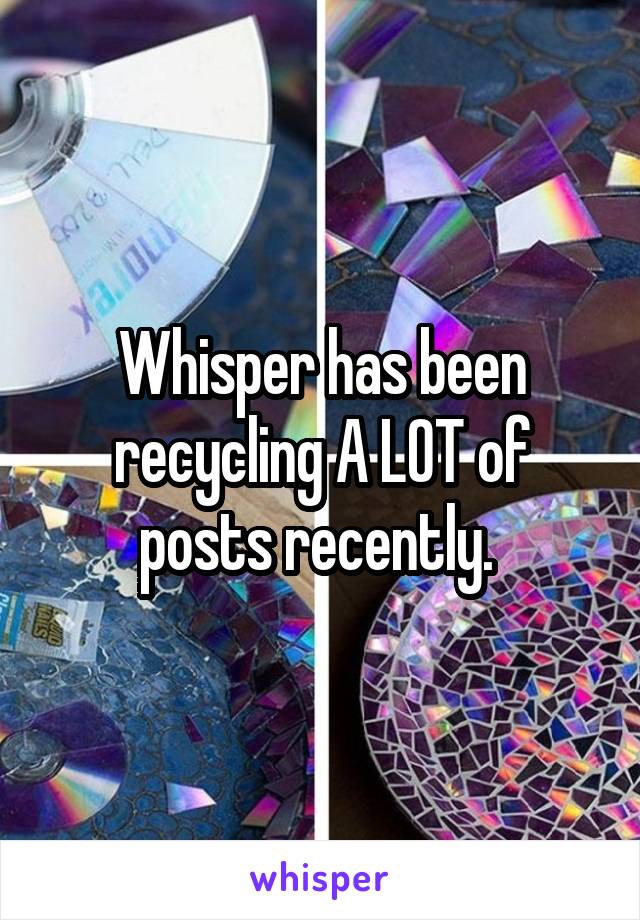 Whisper has been recycling A LOT of posts recently. 