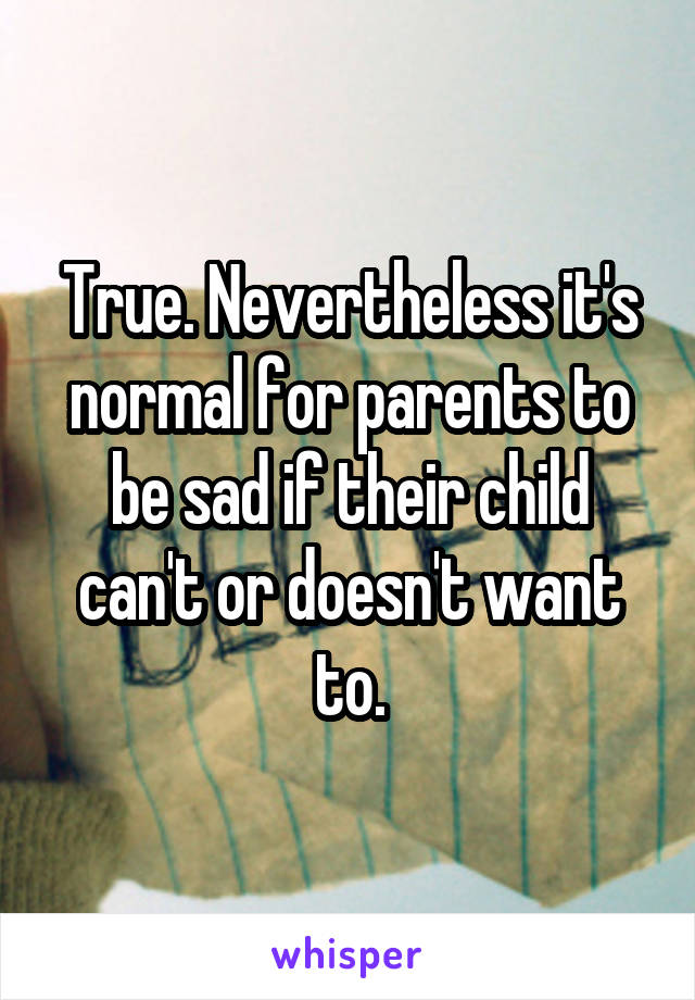 True. Nevertheless it's normal for parents to be sad if their child can't or doesn't want to.