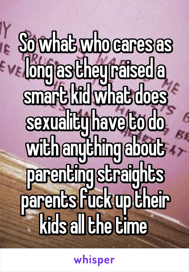 So what who cares as long as they raised a smart kid what does sexuality have to do with anything about parenting straights parents fuck up their kids all the time 