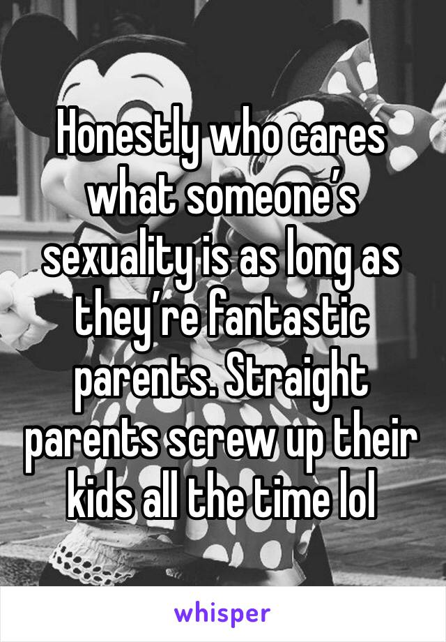 Honestly who cares what someone’s sexuality is as long as they’re fantastic parents. Straight parents screw up their kids all the time lol 