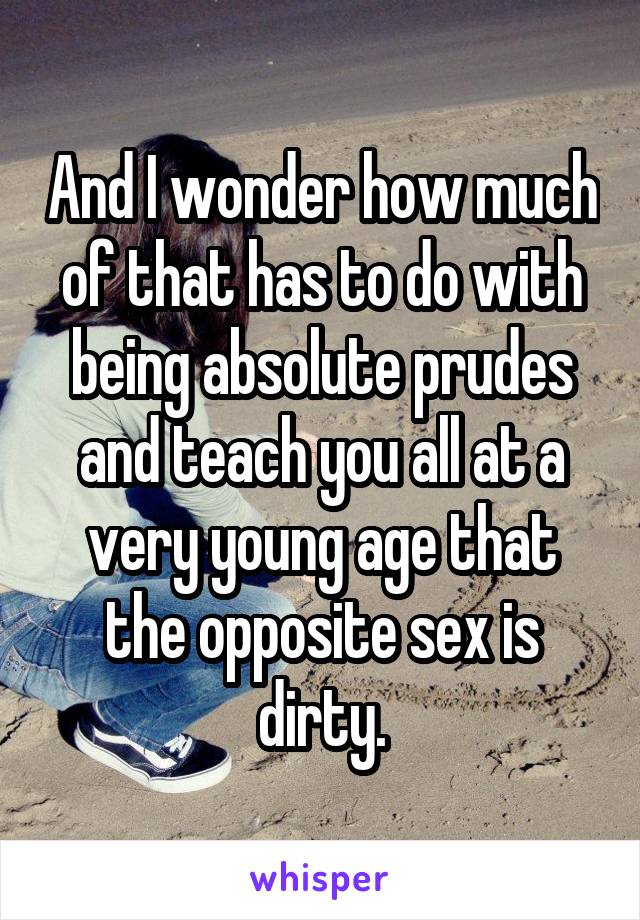 And I wonder how much of that has to do with being absolute prudes and teach you all at a very young age that the opposite sex is dirty.