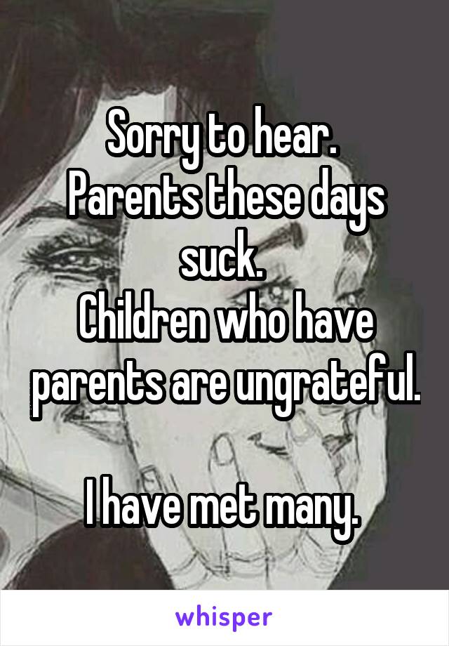 Sorry to hear. 
Parents these days suck. 
Children who have parents are ungrateful. 
I have met many. 