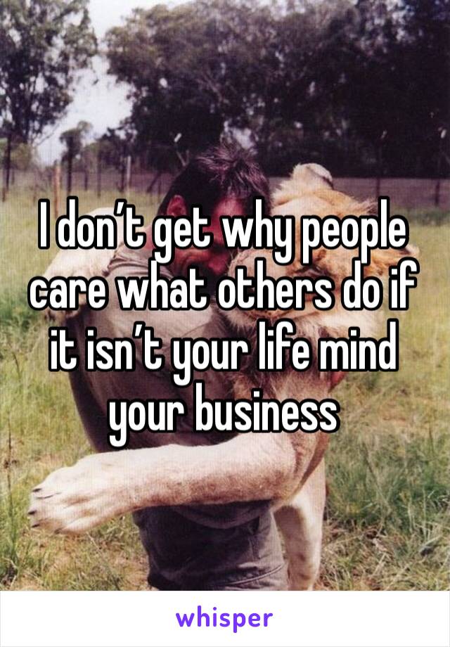 I don’t get why people care what others do if it isn’t your life mind your business 