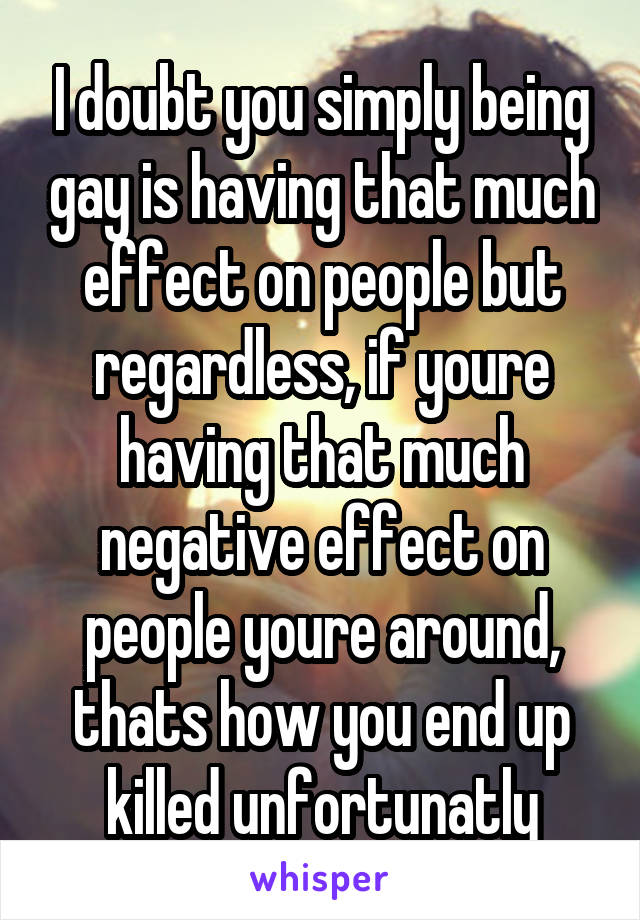 I doubt you simply being gay is having that much effect on people but regardless, if youre having that much negative effect on people youre around, thats how you end up killed unfortunatly