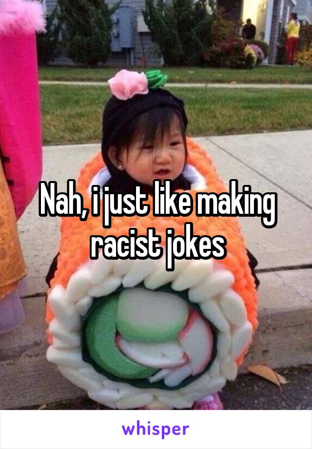 Nah, i just like making racist jokes