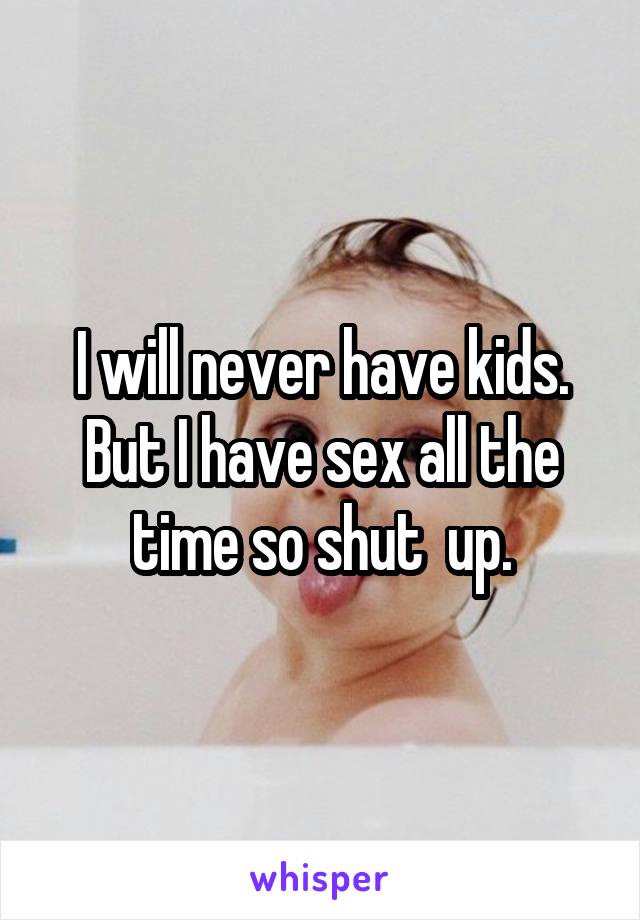 I will never have kids. But I have sex all the time so shut  up.