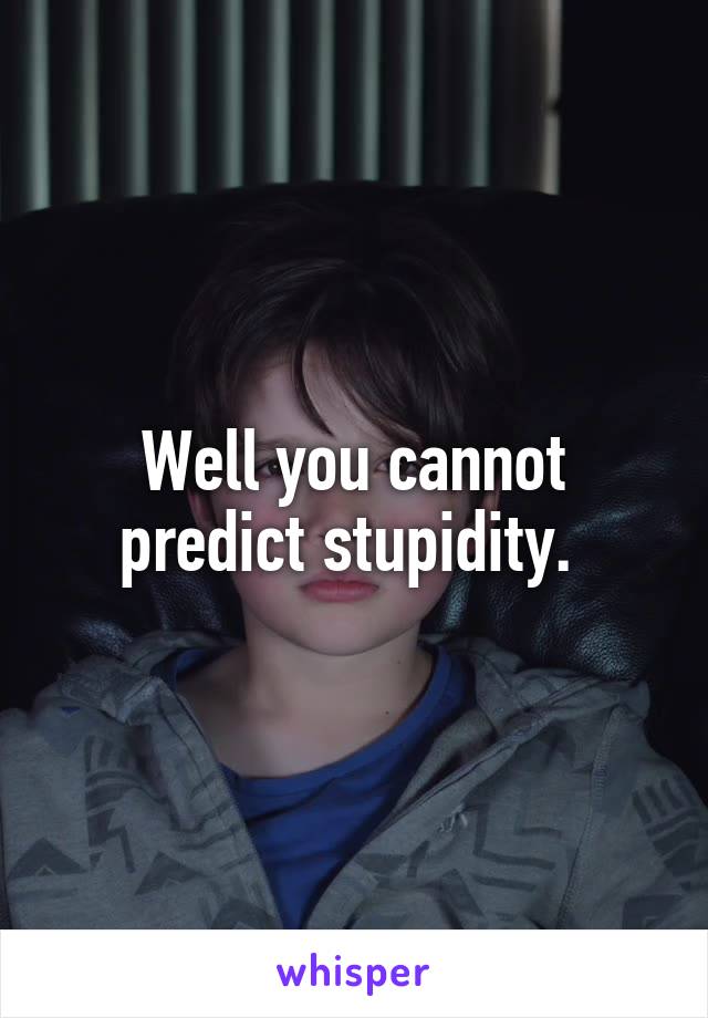 Well you cannot predict stupidity. 