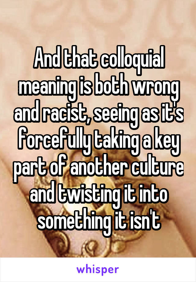 And that colloquial meaning is both wrong and racist, seeing as it's forcefully taking a key part of another culture and twisting it into something it isn't