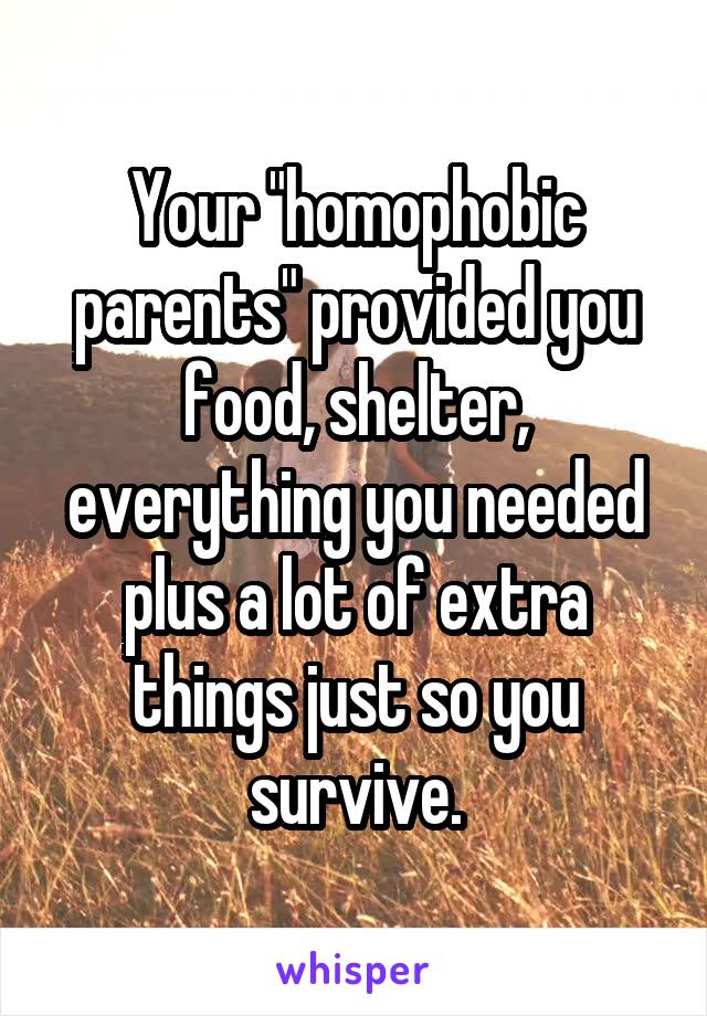 Your "homophobic parents" provided you food, shelter, everything you needed plus a lot of extra things just so you survive.