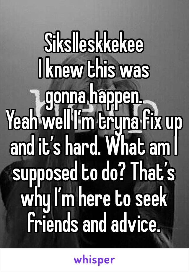 Sikslleskkekee
I knew this was gonna happen.
Yeah well I’m tryna fix up and it’s hard. What am I supposed to do? That’s why I’m here to seek friends and advice.