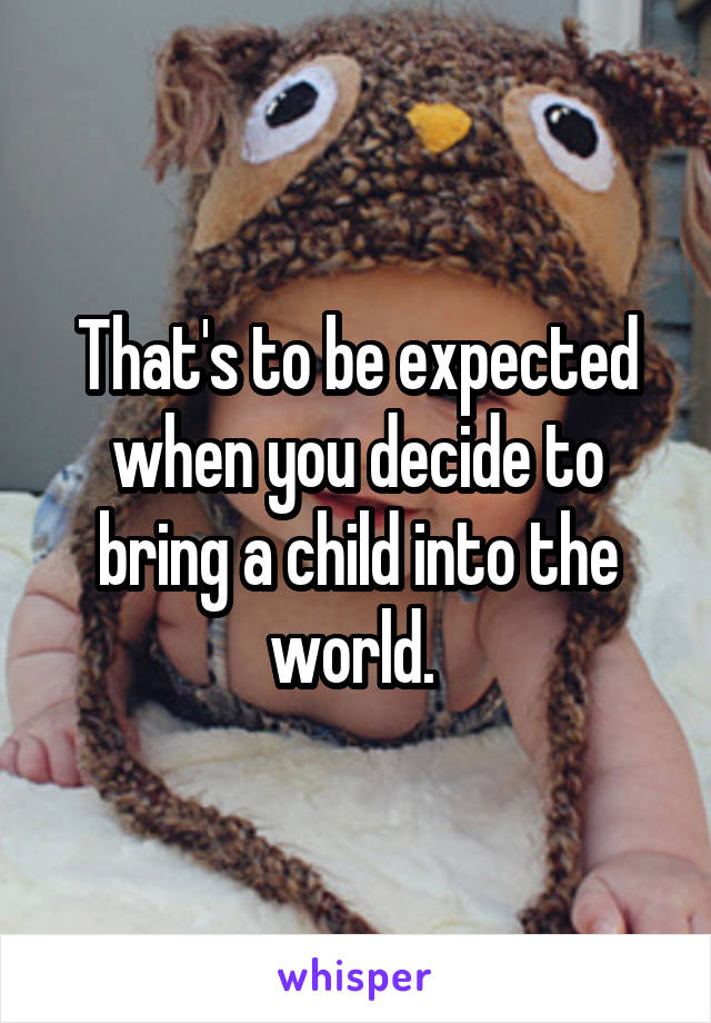 That's to be expected when you decide to bring a child into the world. 