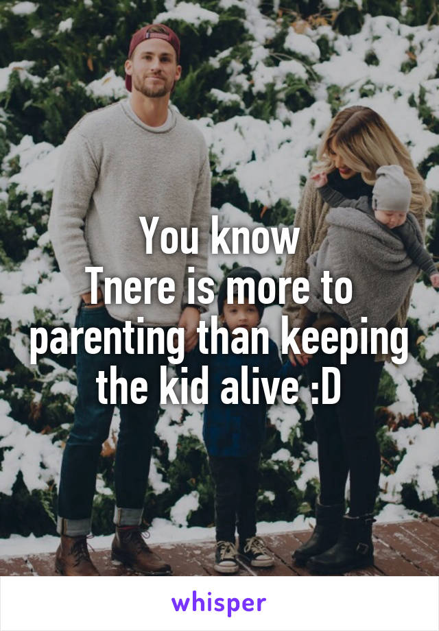 You know
Tnere is more to parenting than keeping the kid alive :D