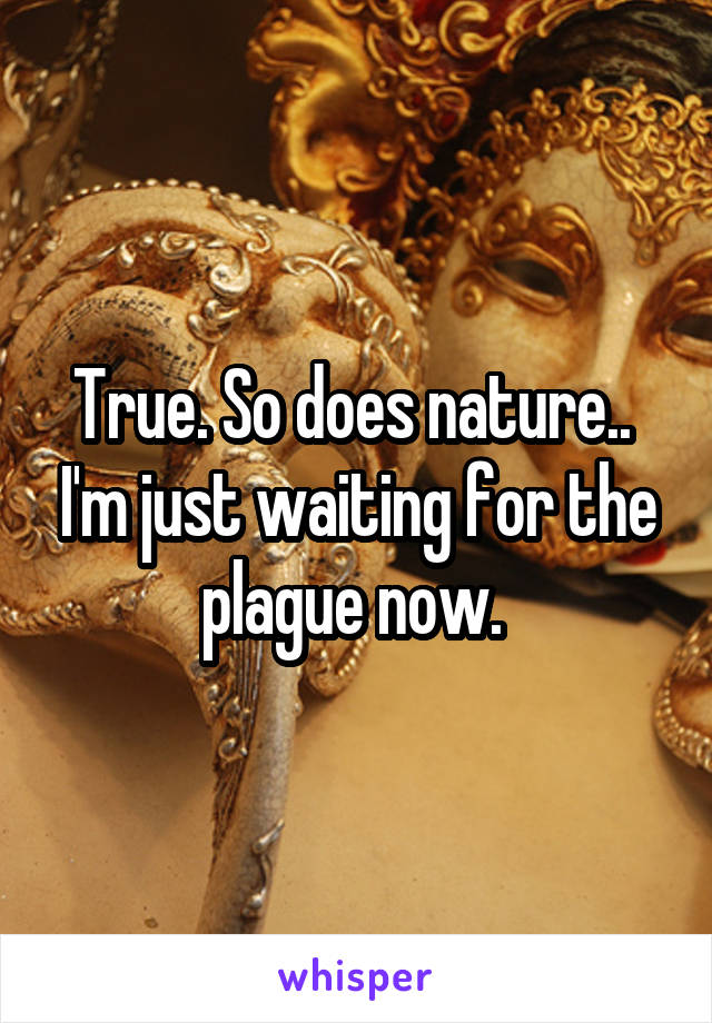 True. So does nature..  I'm just waiting for the plague now. 