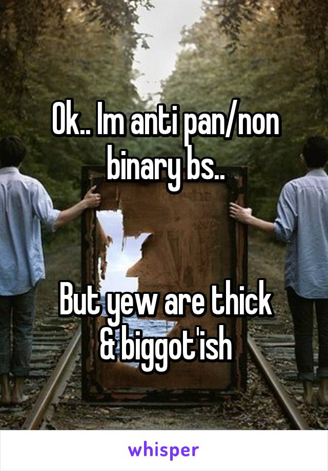 Ok.. Im anti pan/non binary bs..


But yew are thick
& biggot'ish