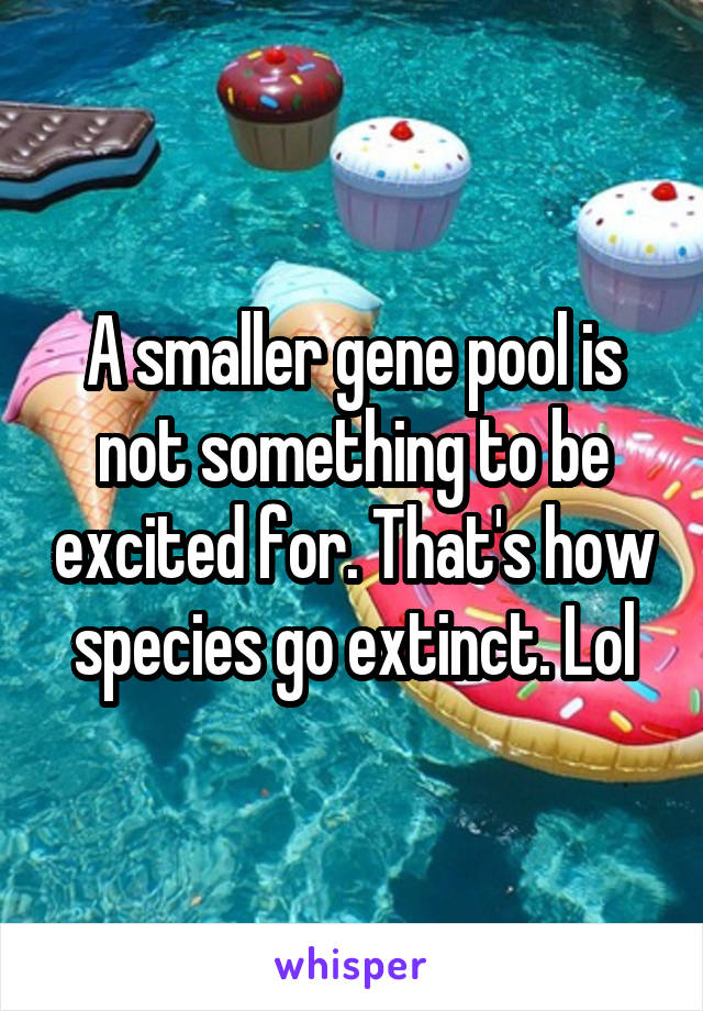 A smaller gene pool is not something to be excited for. That's how species go extinct. Lol