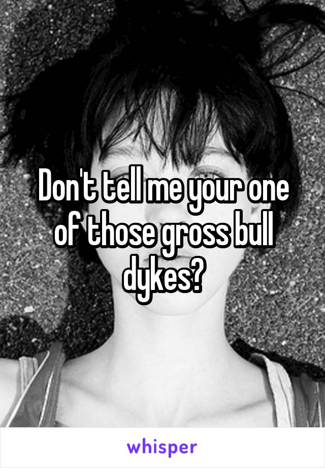 Don't tell me your one of those gross bull dykes?