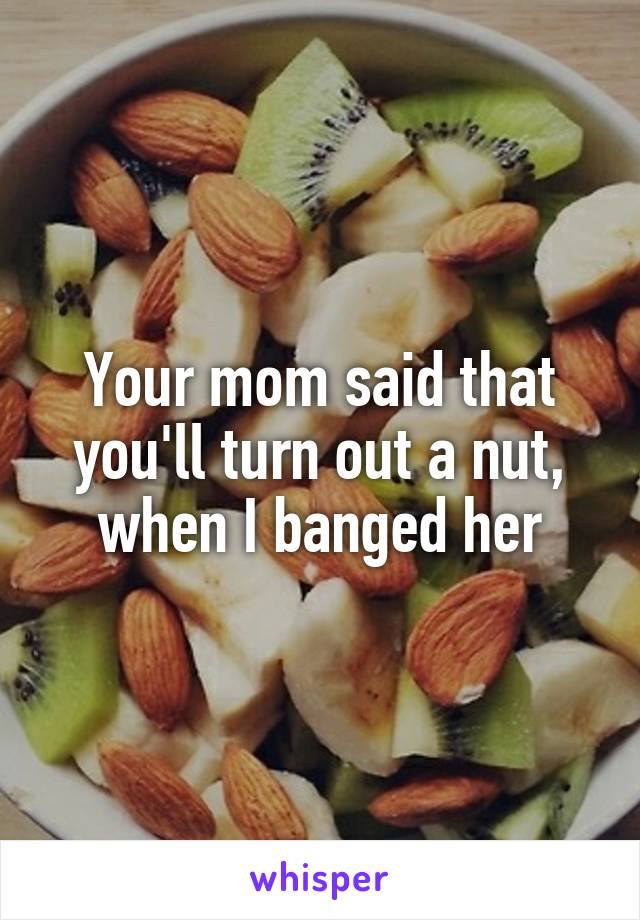 Your mom said that you'll turn out a nut, when I banged her