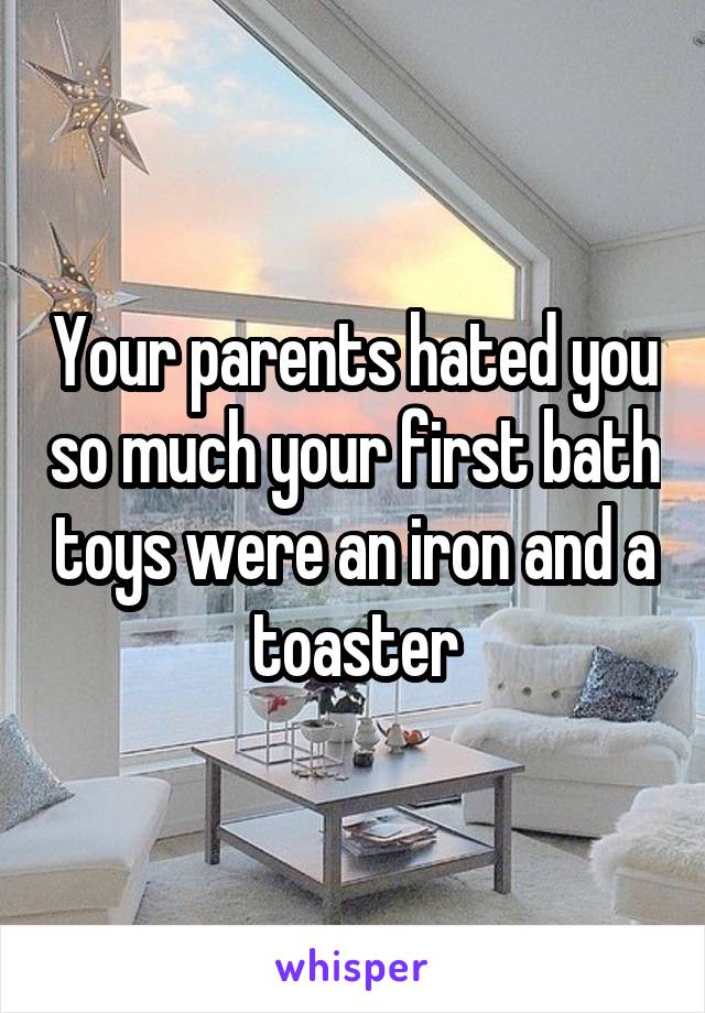 Your parents hated you so much your first bath toys were an iron and a toaster