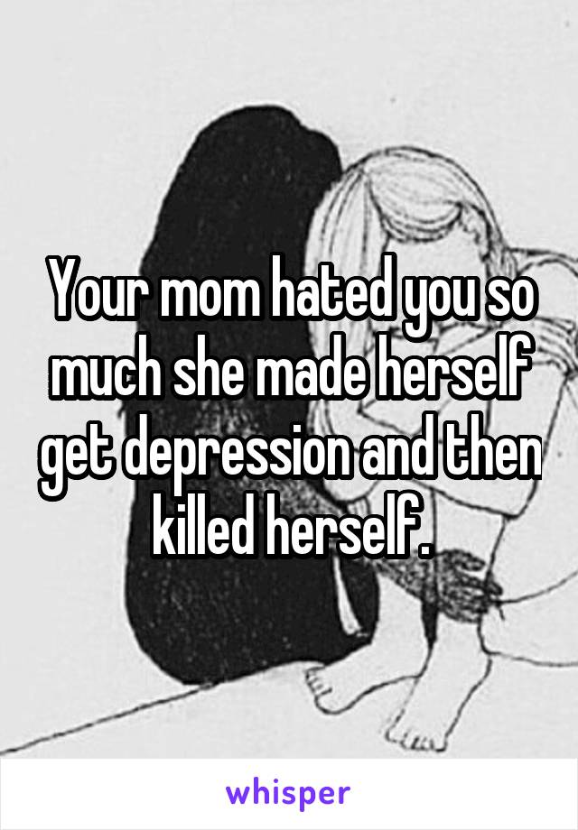 Your mom hated you so much she made herself get depression and then killed herself.