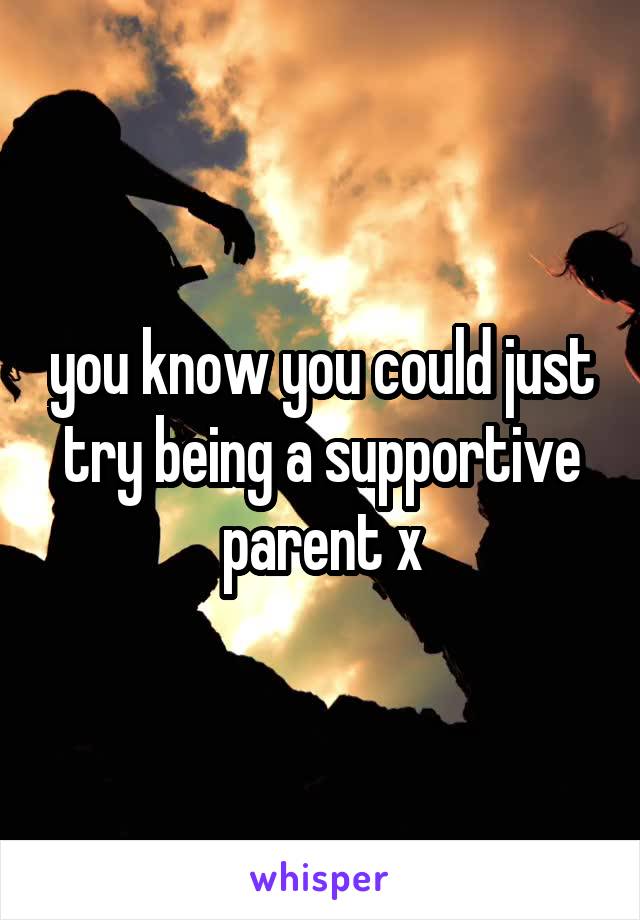 you know you could just try being a supportive parent x