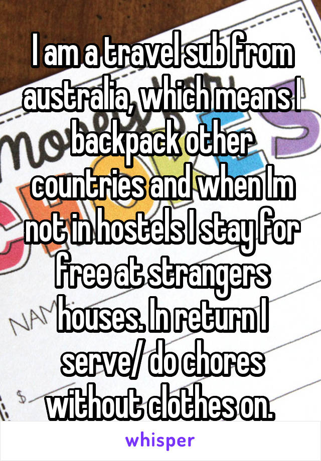  I am a travel sub from australia, which means I backpack other countries and when Im not in hostels I stay for free at strangers houses. In return I serve/ do chores without clothes on. 