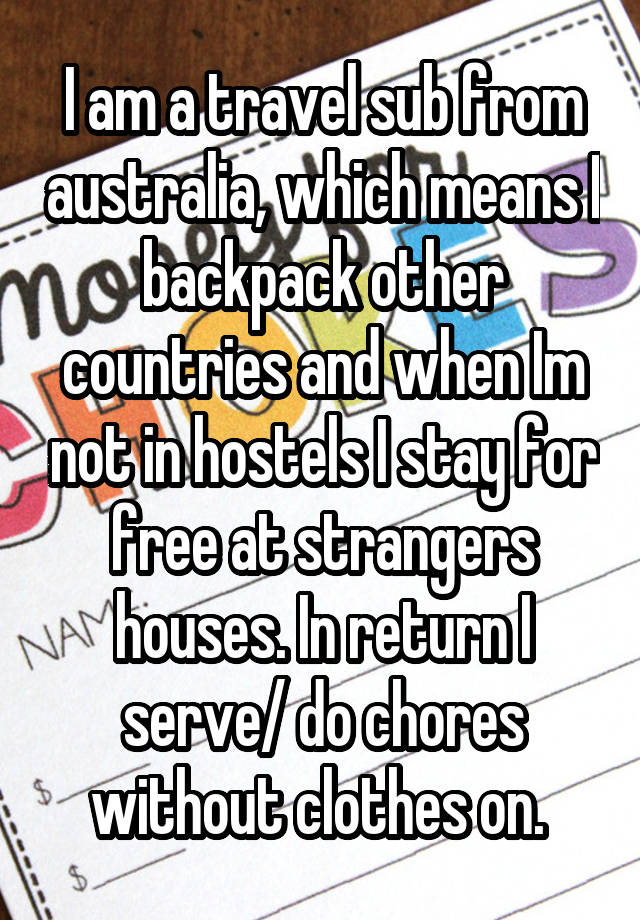  I am a travel sub from australia, which means I backpack other countries and when Im not in hostels I stay for free at strangers houses. In return I serve/ do chores without clothes on. 