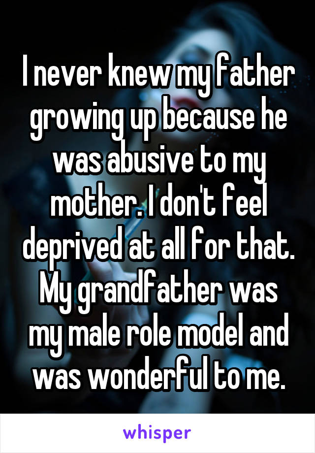 I never knew my father growing up because he was abusive to my mother. I don't feel deprived at all for that. My grandfather was my male role model and was wonderful to me.