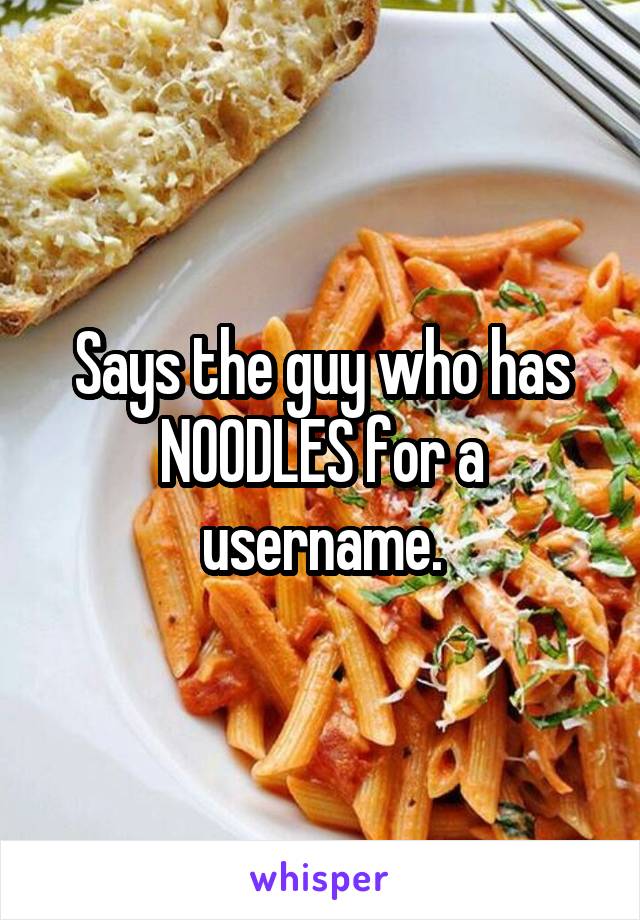 Says the guy who has NOODLES for a username.